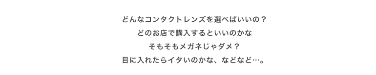 どんなコンタクトレンズを選べばいいの？どのお店で購入するといいのかなそもそもメガネじゃダメ？目に入れたらイタいのかな、などなど…。